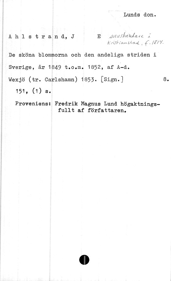  ﻿Lunds don
Ahlstrand, J	E ^lAUskduJ.ä.^-t.
k r\S{-('«.<> Jt , /<?//.
De sköna blommorna och den andeliga striden i
Sverige, år 1849 t.o.m. 1852, af A-d.
Wexjö (tr. Carlshamn) 1853* [Sign.]	8.
151, (1) s.
Proveniens: Fredrik Magnus Lund högaktnings-
fullt af författaren.